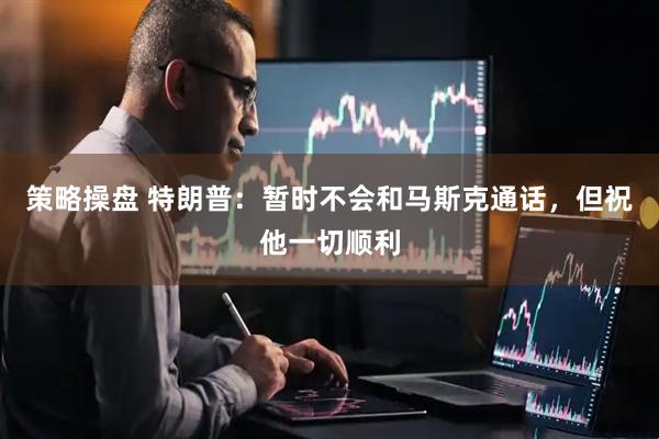策略操盘 特朗普：暂时不会和马斯克通话，但祝他一切顺利