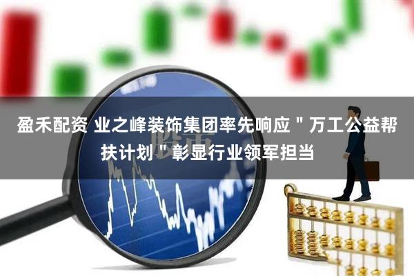 盈禾配资 业之峰装饰集团率先响应＂万工公益帮扶计划＂彰显行业领军担当
