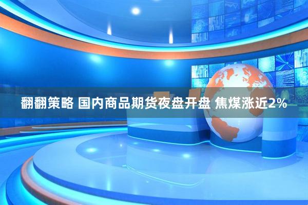 翻翻策略 国内商品期货夜盘开盘 焦煤涨近2%