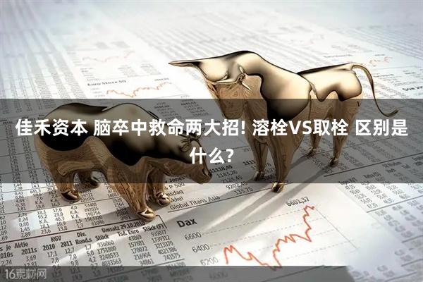 佳禾资本 脑卒中救命两大招! 溶栓VS取栓 区别是什么?