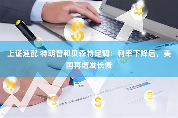 上证速配 特朗普和贝森特定调：利率下降后，美国再增发长债