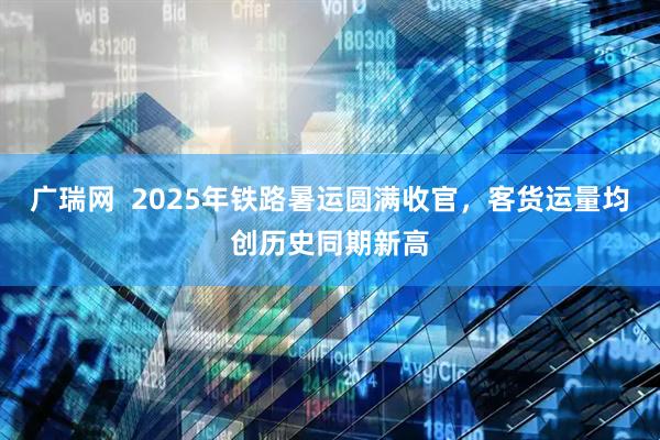 广瑞网  2025年铁路暑运圆满收官，客货运量均创历史同期新高