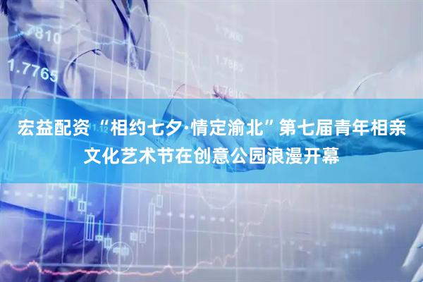 宏益配资 “相约七夕·情定渝北”第七届青年相亲文化艺术节在创意公园浪漫开幕