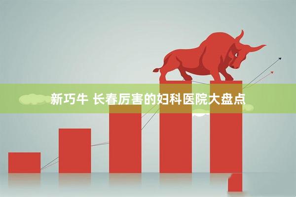 新巧牛 长春厉害的妇科医院大盘点