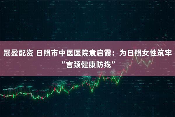 冠盈配资 日照市中医医院袁启霞：为日照女性筑牢“宫颈健康防线”