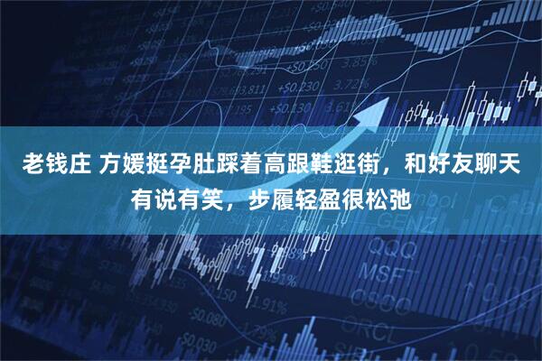 老钱庄 方媛挺孕肚踩着高跟鞋逛街，和好友聊天有说有笑，步履轻盈很松弛