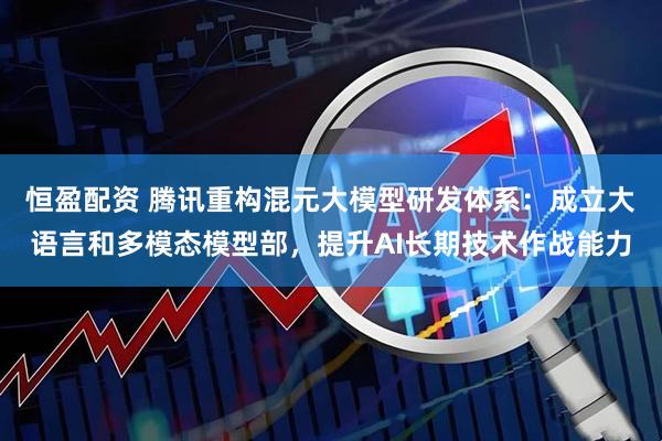 恒盈配资 腾讯重构混元大模型研发体系：成立大语言和多模态模型部，提升AI长期技术作战能力