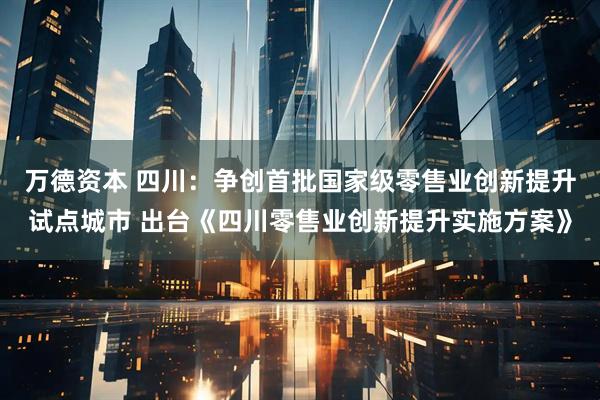 万德资本 四川：争创首批国家级零售业创新提升试点城市 出台《四川零售业创新提升实施方案》