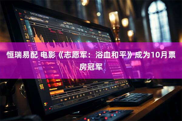 恒瑞易配 电影《志愿军：浴血和平》成为10月票房冠军