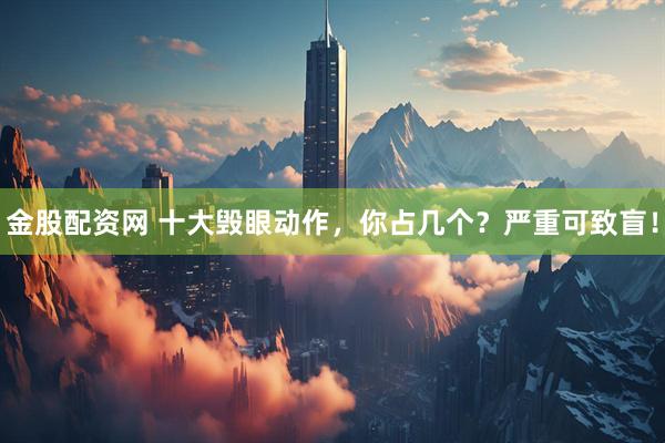 金股配资网 十大毁眼动作，你占几个？严重可致盲！