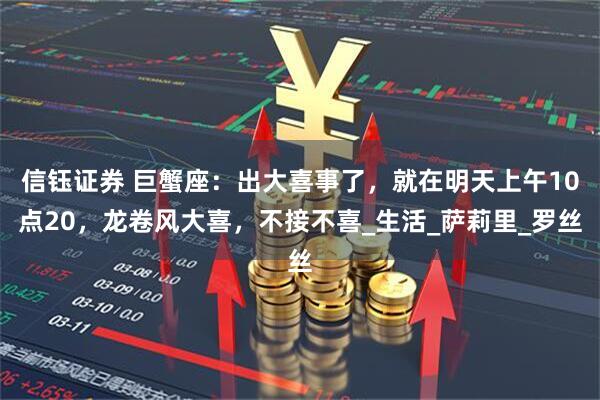 信钰证券 巨蟹座：出大喜事了，就在明天上午10点20，龙卷风大喜，不接不喜_生活_萨莉里_罗丝